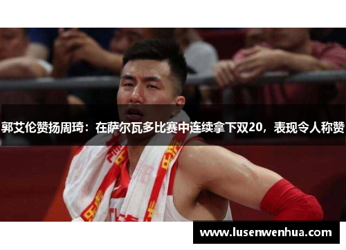 郭艾伦赞扬周琦：在萨尔瓦多比赛中连续拿下双20，表现令人称赞