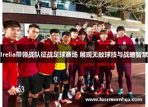 Irelia带领战队征战足球赛场 展现无敌球技与战略智慧
