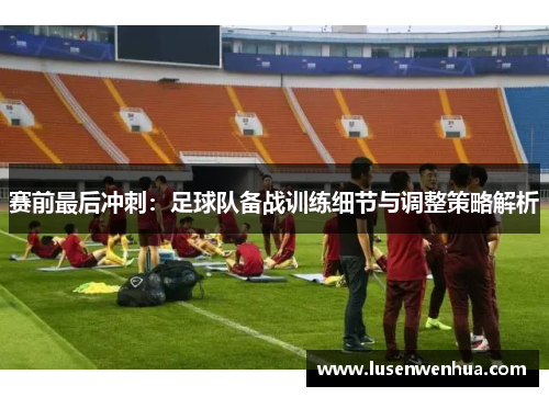 赛前最后冲刺：足球队备战训练细节与调整策略解析