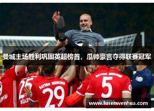 曼城主场胜利巩固英超榜首，瓜帅豪言夺得联赛冠军