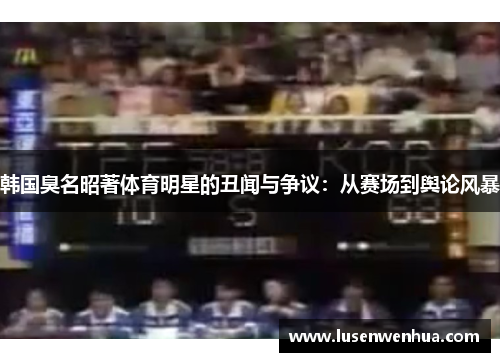 韩国臭名昭著体育明星的丑闻与争议：从赛场到舆论风暴