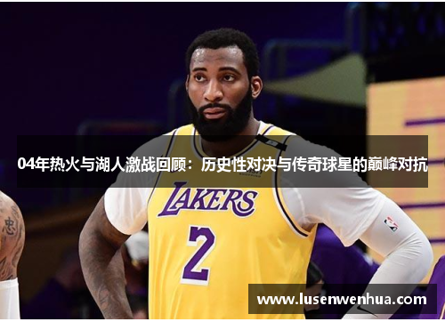 04年热火与湖人激战回顾：历史性对决与传奇球星的巅峰对抗