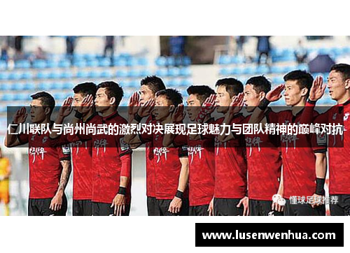 仁川联队与尚州尚武的激烈对决展现足球魅力与团队精神的巅峰对抗