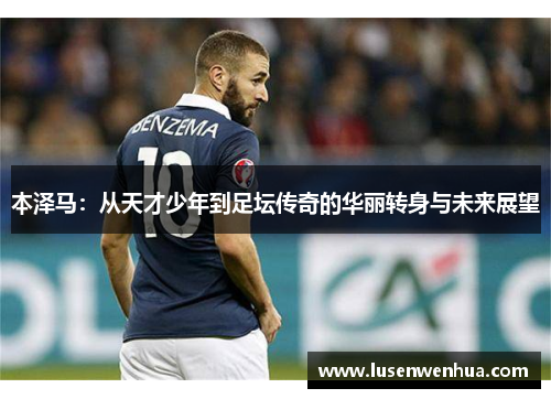 本泽马：从天才少年到足坛传奇的华丽转身与未来展望