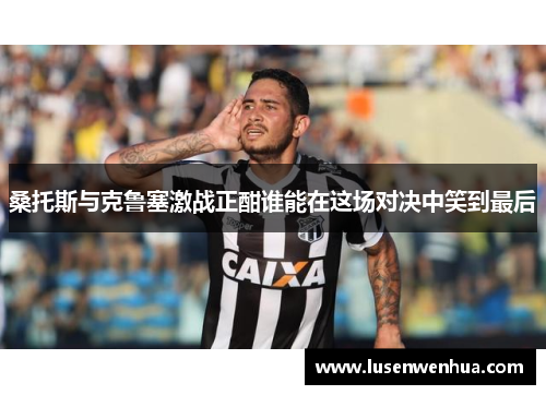 桑托斯与克鲁塞激战正酣谁能在这场对决中笑到最后