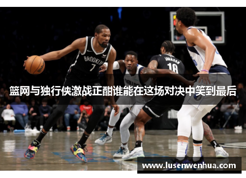 篮网与独行侠激战正酣谁能在这场对决中笑到最后