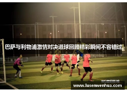 巴萨与利物浦激情对决进球回顾精彩瞬间不容错过
