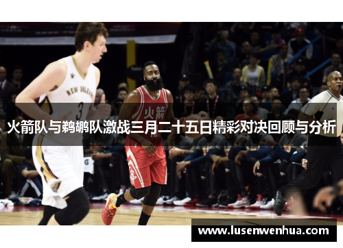 火箭队与鹈鹕队激战三月二十五日精彩对决回顾与分析